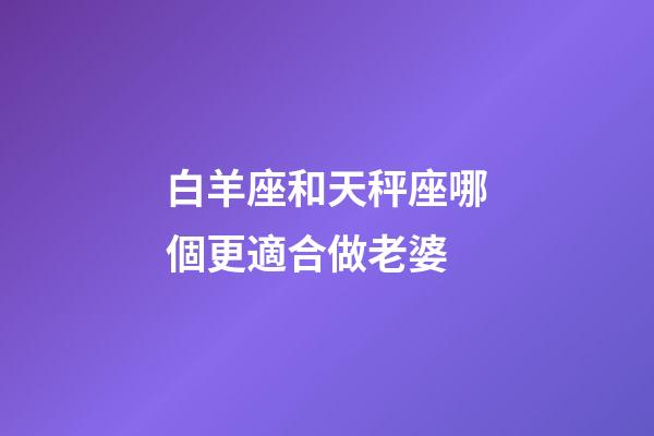 白羊座和天秤座哪個更適合做老婆-第1張-星座運勢-玄機派
