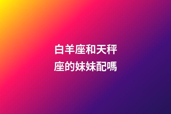 白羊座和天秤座的妹妹配嗎-第1張-星座運勢-玄機派