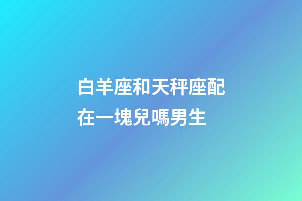 白羊座和天秤座配在一塊兒嗎男生-第1張-星座運勢-玄機派