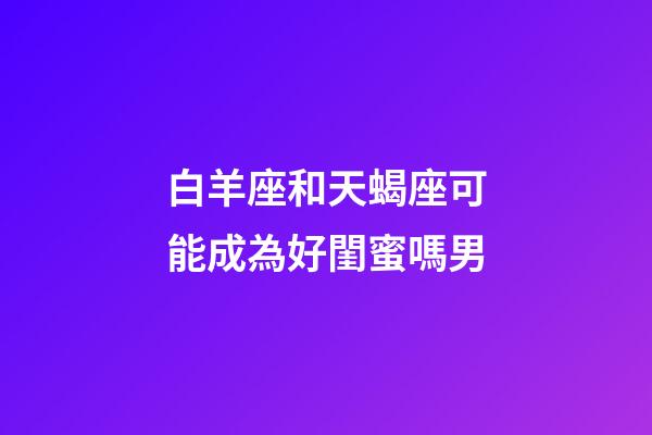 白羊座和天蝎座可能成為好閨蜜嗎男-第1張-星座運勢-玄機派