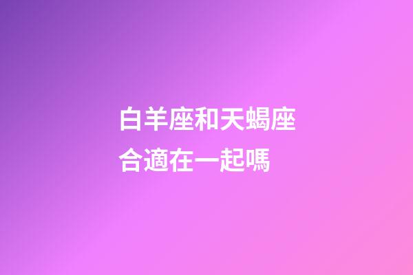 白羊座和天蝎座合適在一起嗎-第1張-星座運勢-玄機派
