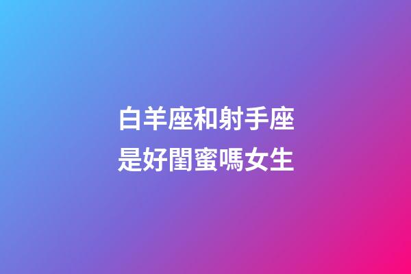 白羊座和射手座是好閨蜜嗎女生-第1張-星座運勢-玄機派