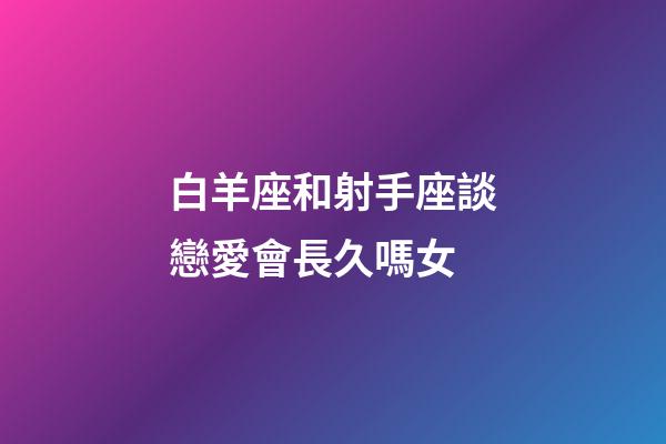 白羊座和射手座談戀愛會長久嗎女-第1張-星座運勢-玄機派