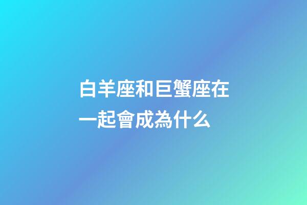 白羊座和巨蟹座在一起會成為什么-第1張-星座運勢-玄機派