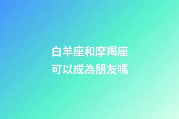 白羊座和摩羯座可以成為朋友嗎-第1張-星座運勢-玄機派