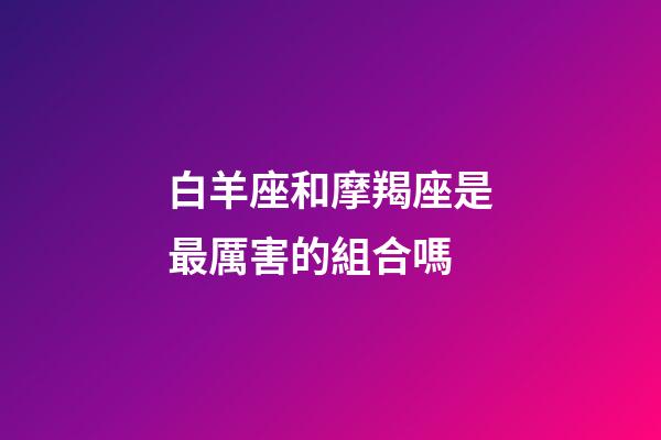 白羊座和摩羯座是最厲害的組合嗎-第1張-星座運勢-玄機派