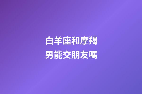 白羊座和摩羯男能交朋友嗎-第1張-星座運勢-玄機派