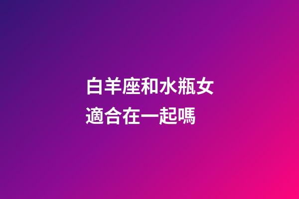 白羊座和水瓶女適合在一起嗎-第1張-星座運勢-玄機派