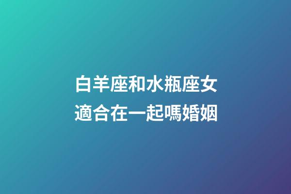 白羊座和水瓶座女適合在一起嗎婚姻-第1張-星座運勢-玄機派