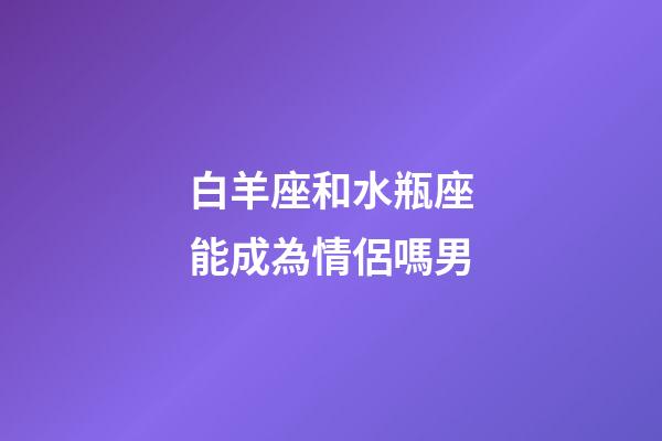 白羊座和水瓶座能成為情侶嗎男-第1張-星座運勢-玄機派