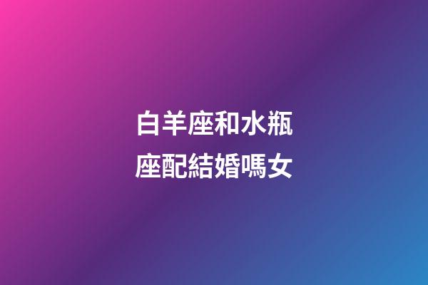 白羊座和水瓶座配結婚嗎女-第1張-星座運勢-玄機派