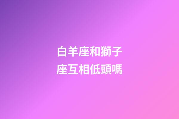 白羊座和獅子座互相低頭嗎-第1張-星座運(yùn)勢-玄機(jī)派