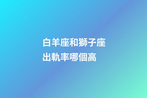 白羊座和獅子座出軌率哪個高-第1張-星座運勢-玄機派