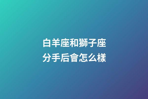 白羊座和獅子座分手后會怎么樣-第1張-星座運勢-玄機派