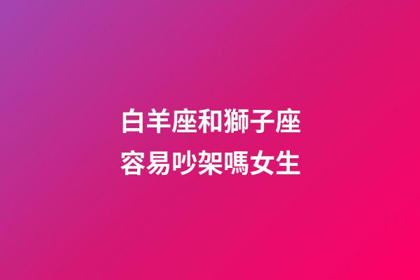 白羊座和獅子座容易吵架嗎女生-第1張-星座運勢-玄機派