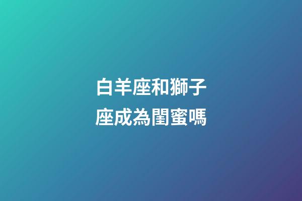 白羊座和獅子座成為閨蜜嗎-第1張-星座運勢-玄機派
