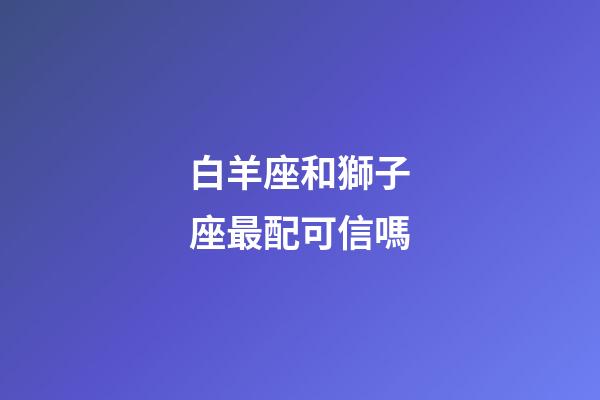 白羊座和獅子座最配可信嗎-第1張-星座運勢-玄機派