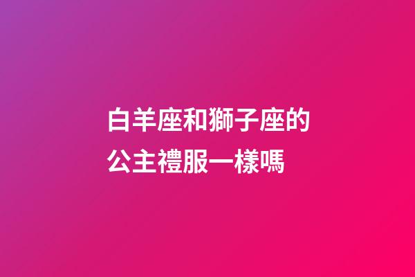 白羊座和獅子座的公主禮服一樣嗎-第1張-星座運勢-玄機派