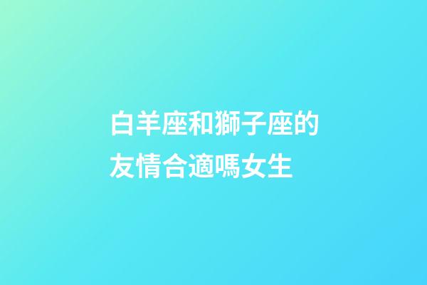 白羊座和獅子座的友情合適嗎女生-第1張-星座運勢-玄機派