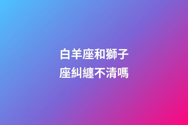 白羊座和獅子座糾纏不清嗎