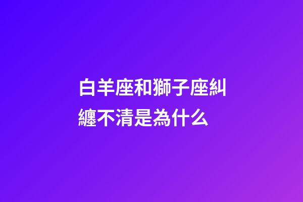 白羊座和獅子座糾纏不清是為什么-第1張-星座運勢-玄機派