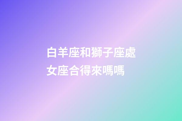 白羊座和獅子座處女座合得來嗎嗎-第1張-星座運勢-玄機派