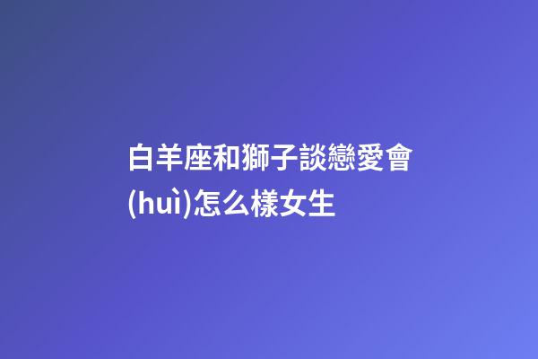 白羊座和獅子談戀愛會(huì)怎么樣女生-第1張-星座運(yùn)勢(shì)-玄機(jī)派
