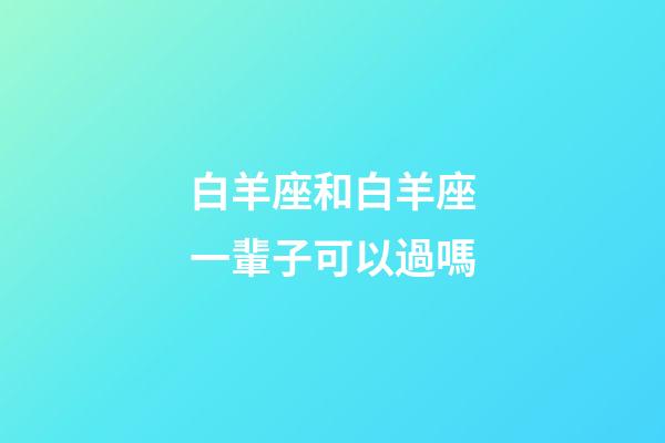 白羊座和白羊座一輩子可以過嗎-第1張-星座運勢-玄機派