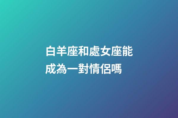 白羊座和處女座能成為一對情侶嗎-第1張-星座運勢-玄機派