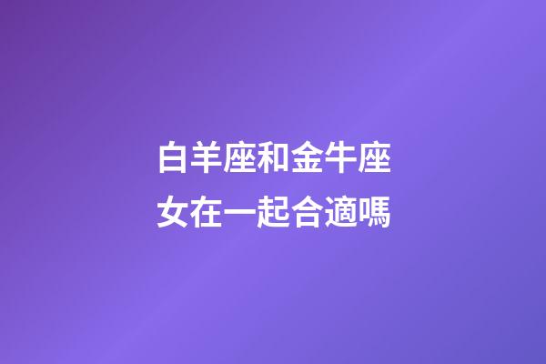 白羊座和金牛座女在一起合適嗎-第1張-星座運(yùn)勢-玄機(jī)派