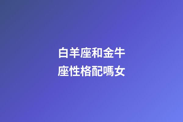 白羊座和金牛座性格配嗎女-第1張-星座運勢-玄機派