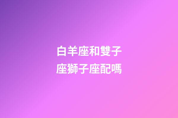 白羊座和雙子座獅子座配嗎-第1張-星座運勢-玄機派