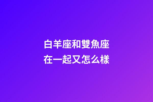 白羊座和雙魚座在一起又怎么樣-第1張-星座運勢-玄機派