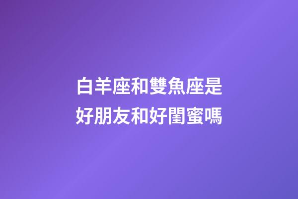白羊座和雙魚座是好朋友和好閨蜜嗎-第1張-星座運勢-玄機派