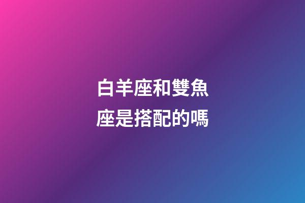 白羊座和雙魚座是搭配的嗎-第1張-星座運勢-玄機派