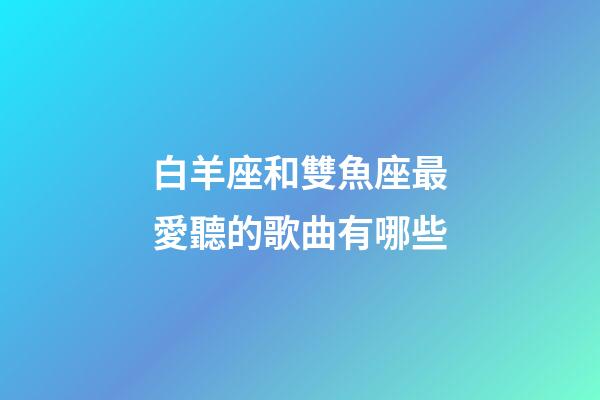 白羊座和雙魚座最愛聽的歌曲有哪些-第1張-星座運勢-玄機派