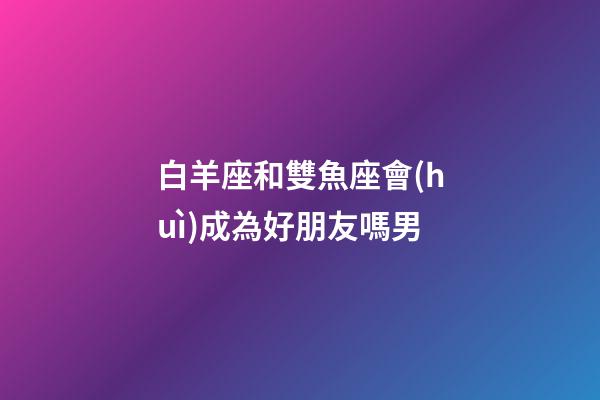 白羊座和雙魚座會(huì)成為好朋友嗎男-第1張-星座運(yùn)勢(shì)-玄機(jī)派