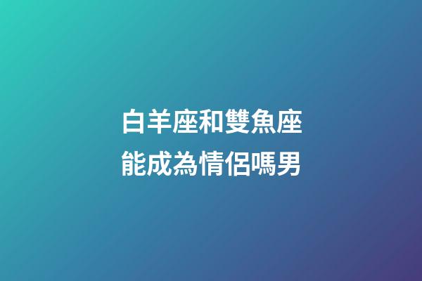 白羊座和雙魚座能成為情侶嗎男-第1張-星座運勢-玄機派
