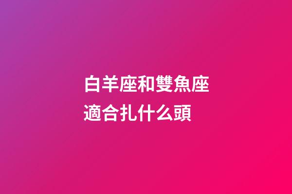 白羊座和雙魚座適合扎什么頭-第1張-星座運勢-玄機派