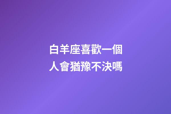 白羊座喜歡一個人會猶豫不決嗎-第1張-星座運勢-玄機派