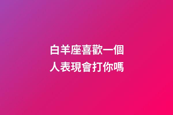 白羊座喜歡一個人表現會打你嗎-第1張-星座運勢-玄機派