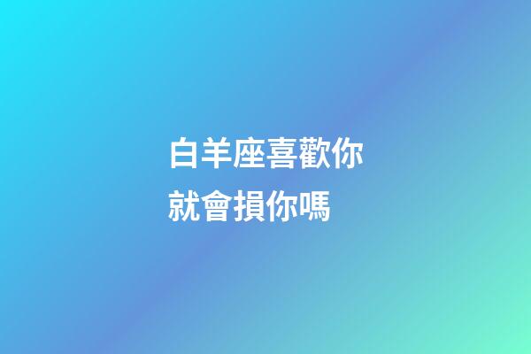 白羊座喜歡你就會損你嗎-第1張-星座運勢-玄機派