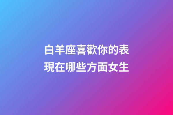 白羊座喜歡你的表現在哪些方面女生-第1張-星座運勢-玄機派