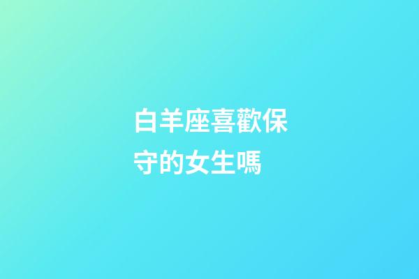 白羊座喜歡保守的女生嗎-第1張-星座運勢-玄機派