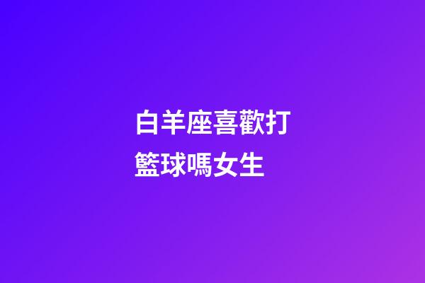 白羊座喜歡打籃球嗎女生-第1張-星座運(yùn)勢-玄機(jī)派