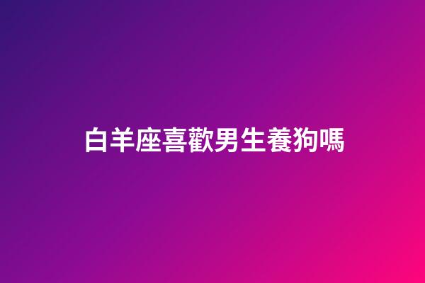 白羊座喜歡男生養狗嗎-第1張-星座運勢-玄機派