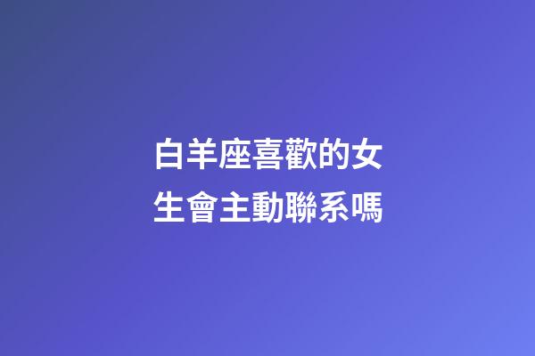白羊座喜歡的女生會主動聯系嗎-第1張-星座運勢-玄機派
