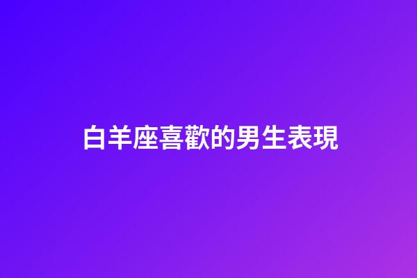 白羊座喜歡的男生表現-第1張-星座運勢-玄機派