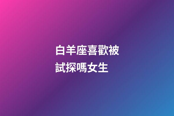 白羊座喜歡被試探嗎女生-第1張-星座運勢-玄機派