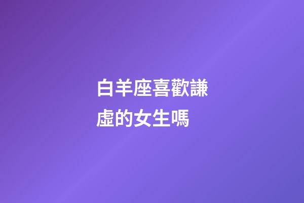 白羊座喜歡謙虛的女生嗎-第1張-星座運(yùn)勢-玄機(jī)派